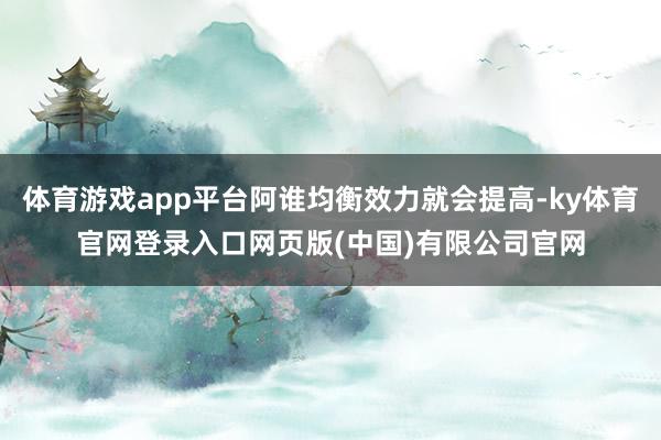 体育游戏app平台阿谁均衡效力就会提高-ky体育官网登录入口网页版(中国)有限公司官网