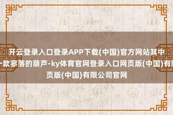 开云登录入口登录APP下载(中国)官方网站其中还展现了一款寥落的葫芦-ky体育官网登录入口网页版(中国)有限公司官网