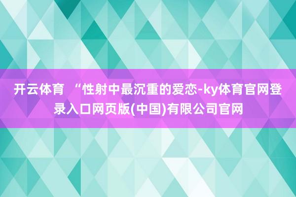 开云体育  “性射中最沉重的爱恋-ky体育官网登录入口网页版(中国)有限公司官网