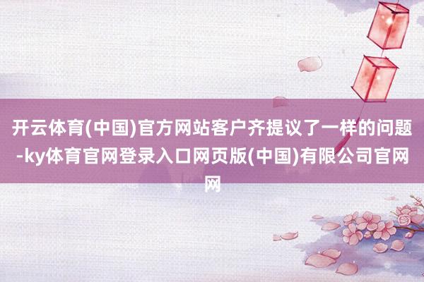 开云体育(中国)官方网站客户齐提议了一样的问题-ky体育官网登录入口网页版(中国)有限公司官网