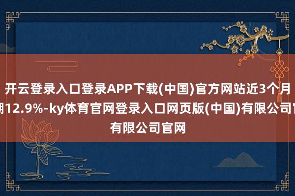 开云登录入口登录APP下载(中国)官方网站近3个月高潮12.9%-ky体育官网登录入口网页版(中国)有限公司官网