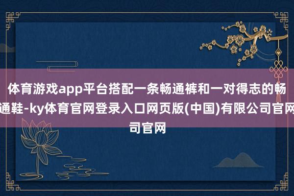 体育游戏app平台搭配一条畅通裤和一对得志的畅通鞋-ky体育官网登录入口网页版(中国)有限公司官网