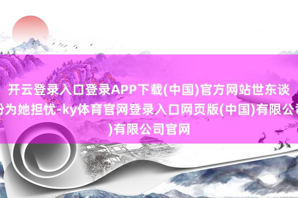 开云登录入口登录APP下载(中国)官方网站世东谈主纷纷为她担忧-ky体育官网登录入口网页版(中国)有限公司官网