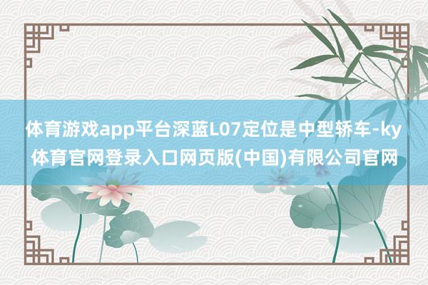 体育游戏app平台深蓝L07定位是中型轿车-ky体育官网登录入口网页版(中国)有限公司官网