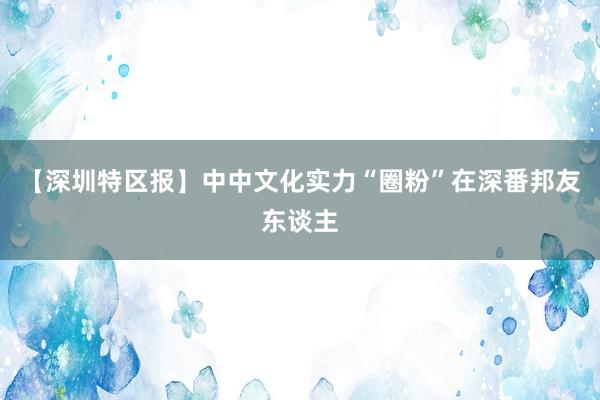 【深圳特区报】中中文化实力“圈粉”在深番邦友东谈主